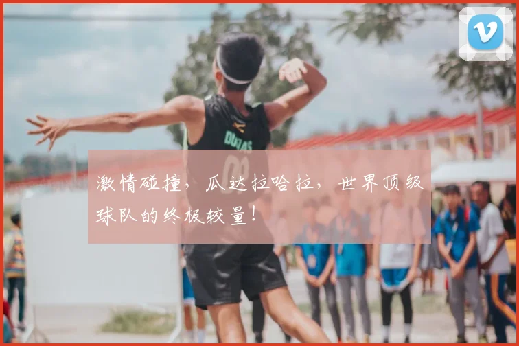 激情碰撞,瓜达拉哈拉,世界顶级球队的终极较量!