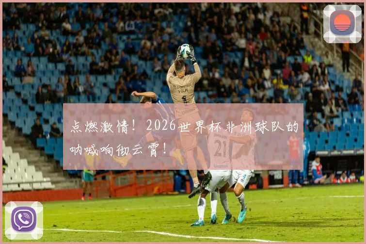 点燃激情!2026世界杯非洲球队的呐喊响彻云霄!