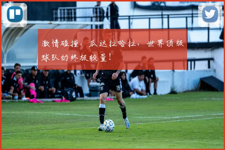 激情碰撞,瓜达拉哈拉,世界顶级球队的终极较量!
