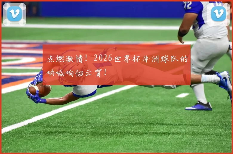 点燃激情!2026世界杯非洲球队的呐喊响彻云霄!