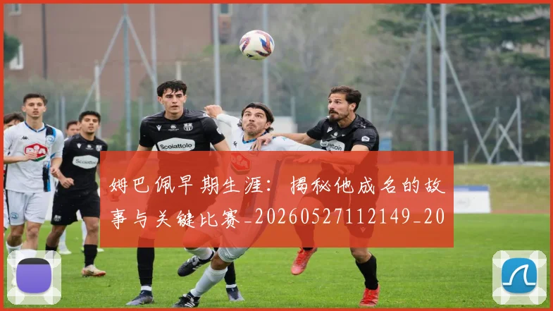 姆巴佩早期生涯:揭秘他成名的故事与关键比赛_20260527112149_20260609132806